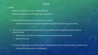 DRAM
• DRAM:
• SRAMs are limited in size (up to about 128K X 8).
• DRAMs are available in much larger sizes, e.g., 64M X 1.
•
• DRAMs MUST be refreshed (rewritten) every 2 to 4 ms
• Since they store their value on an integrated capacitor that loses charge over time.
•
• This refresh is performed by a special circuit in the DRAM which refreshes the entire memory
using 256 reads.
• Refresh also occurs on a normal read, write or during a special refresh cycle.
• More on this later.
•
• The large storage capacity of DRAMs make it impractical to add the required number of address pins.
• Instead, the address pins are multiplexed .
 