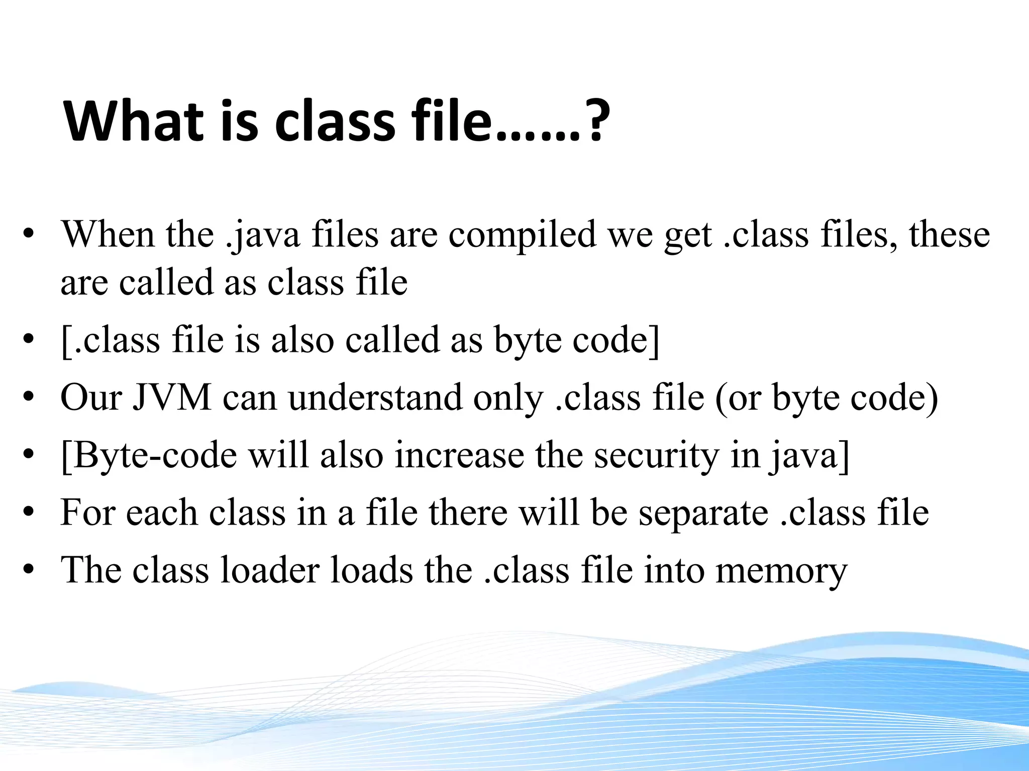 What is class file……?
• When the .java files are compiled we get .class files, these
are called as class file
• [.class file is also called as byte code]
• Our JVM can understand only .class file (or byte code)
• [Byte-code will also increase the security in java]
• For each class in a file there will be separate .class file
• The class loader loads the .class file into memory
 
