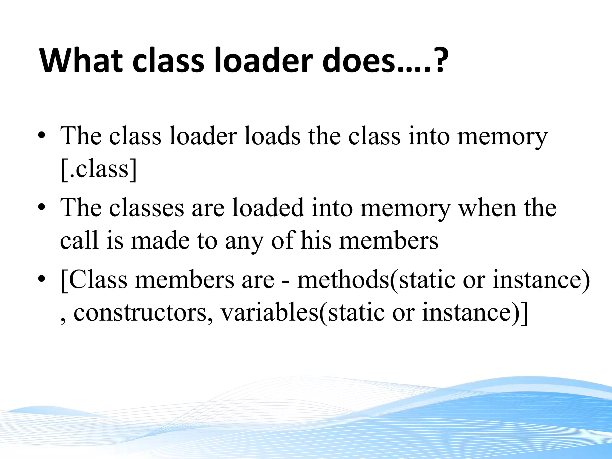 What class loader does….?
• The class loader loads the class into memory
[.class]
• The classes are loaded into memory when the
call is made to any of his members
• [Class members are - methods(static or instance)
, constructors, variables(static or instance)]
 