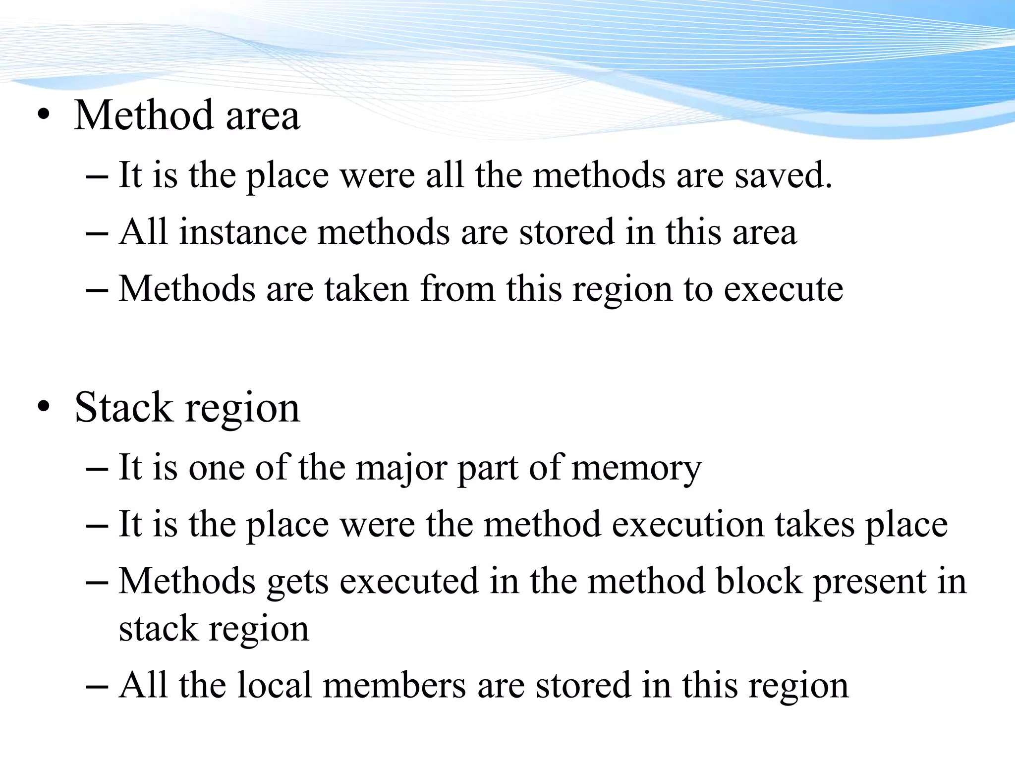 • Method area
– It is the place were all the methods are saved.
– All instance methods are stored in this area
– Methods are taken from this region to execute
• Stack region
– It is one of the major part of memory
– It is the place were the method execution takes place
– Methods gets executed in the method block present in
stack region
– All the local members are stored in this region
 