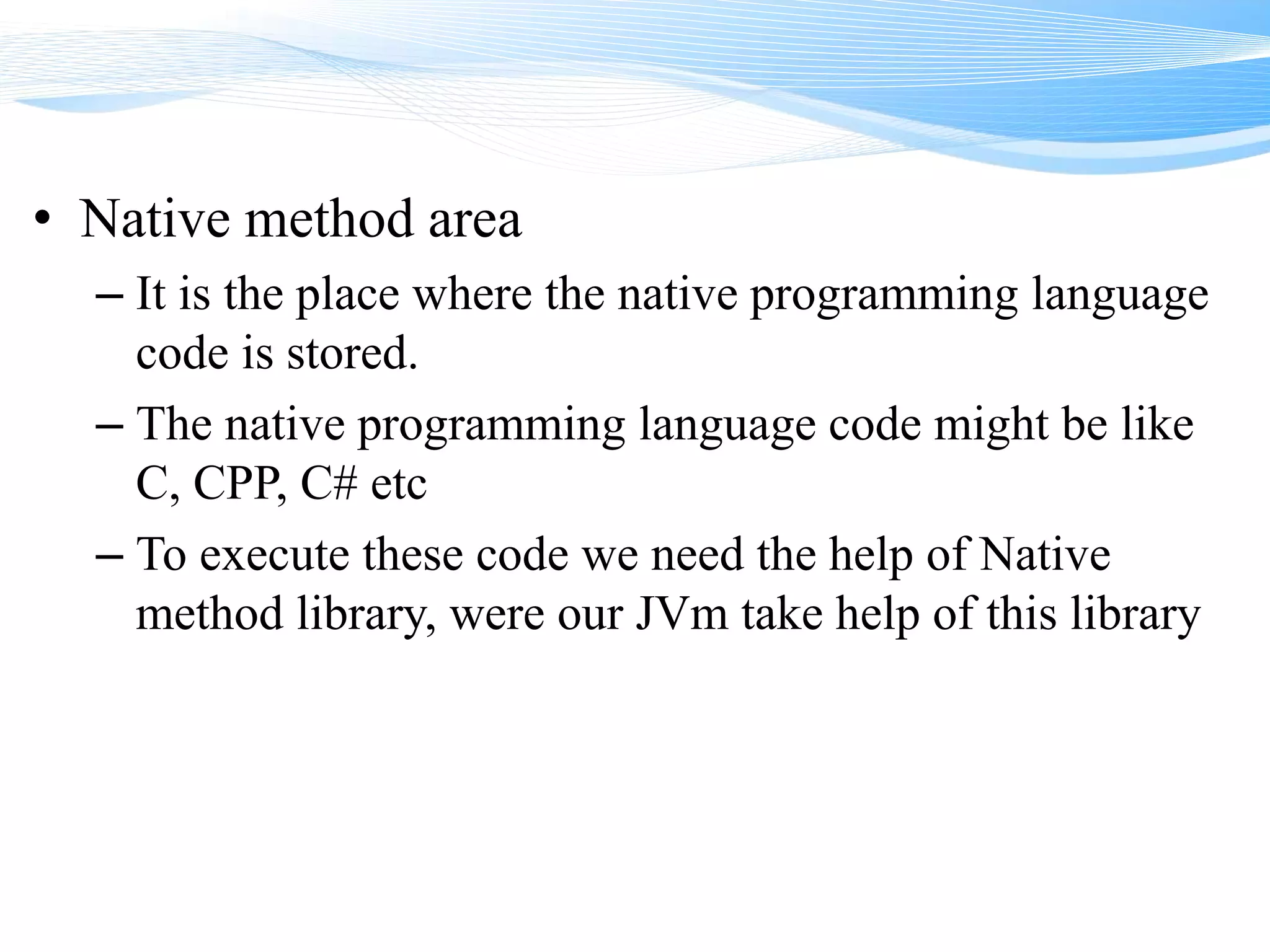 • Native method area
– It is the place where the native programming language
code is stored.
– The native programming language code might be like
C, CPP, C# etc
– To execute these code we need the help of Native
method library, were our JVm take help of this library
 