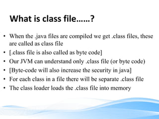 What is class file……?
• When the .java files are compiled we get .class files, these
are called as class file
• [.class file is also called as byte code]
• Our JVM can understand only .class file (or byte code)
• [Byte-code will also increase the security in java]
• For each class in a file there will be separate .class file
• The class loader loads the .class file into memory
 