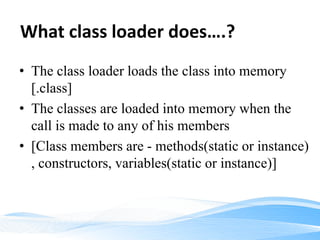 What class loader does….?
• The class loader loads the class into memory
[.class]
• The classes are loaded into memory when the
call is made to any of his members
• [Class members are - methods(static or instance)
, constructors, variables(static or instance)]
 