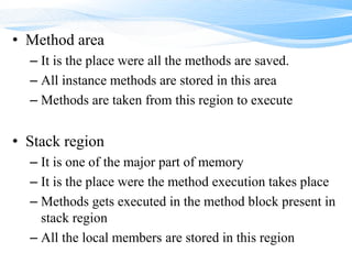 • Method area
– It is the place were all the methods are saved.
– All instance methods are stored in this area
– Methods are taken from this region to execute
• Stack region
– It is one of the major part of memory
– It is the place were the method execution takes place
– Methods gets executed in the method block present in
stack region
– All the local members are stored in this region
 