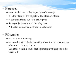 • Heap area
– Heap is also one of the major part of memory
– It is the place all the objects of the class are stored
– It contains String pool and static pool
– String objects are stored in string pool
– All static members are stored in static pool
• PC-register
– It is a register memory
– It is used to store the information about the next instruction
which need to be executed
– Such that it keep a track each instruction which need to be
executed
 