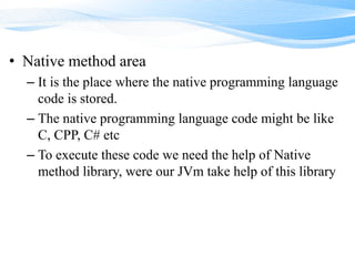 • Native method area
– It is the place where the native programming language
code is stored.
– The native programming language code might be like
C, CPP, C# etc
– To execute these code we need the help of Native
method library, were our JVm take help of this library
 