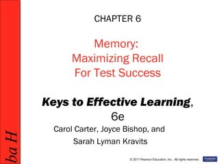 HabHab
© 2011 Pearson Education, Inc. All rights reserved.
CHAPTER 6
Memory:
Maximizing Recall
For Test Success
Keys to Effective Learning,
6e
Carol Carter, Joyce Bishop, and
Sarah Lyman Kravits
 
