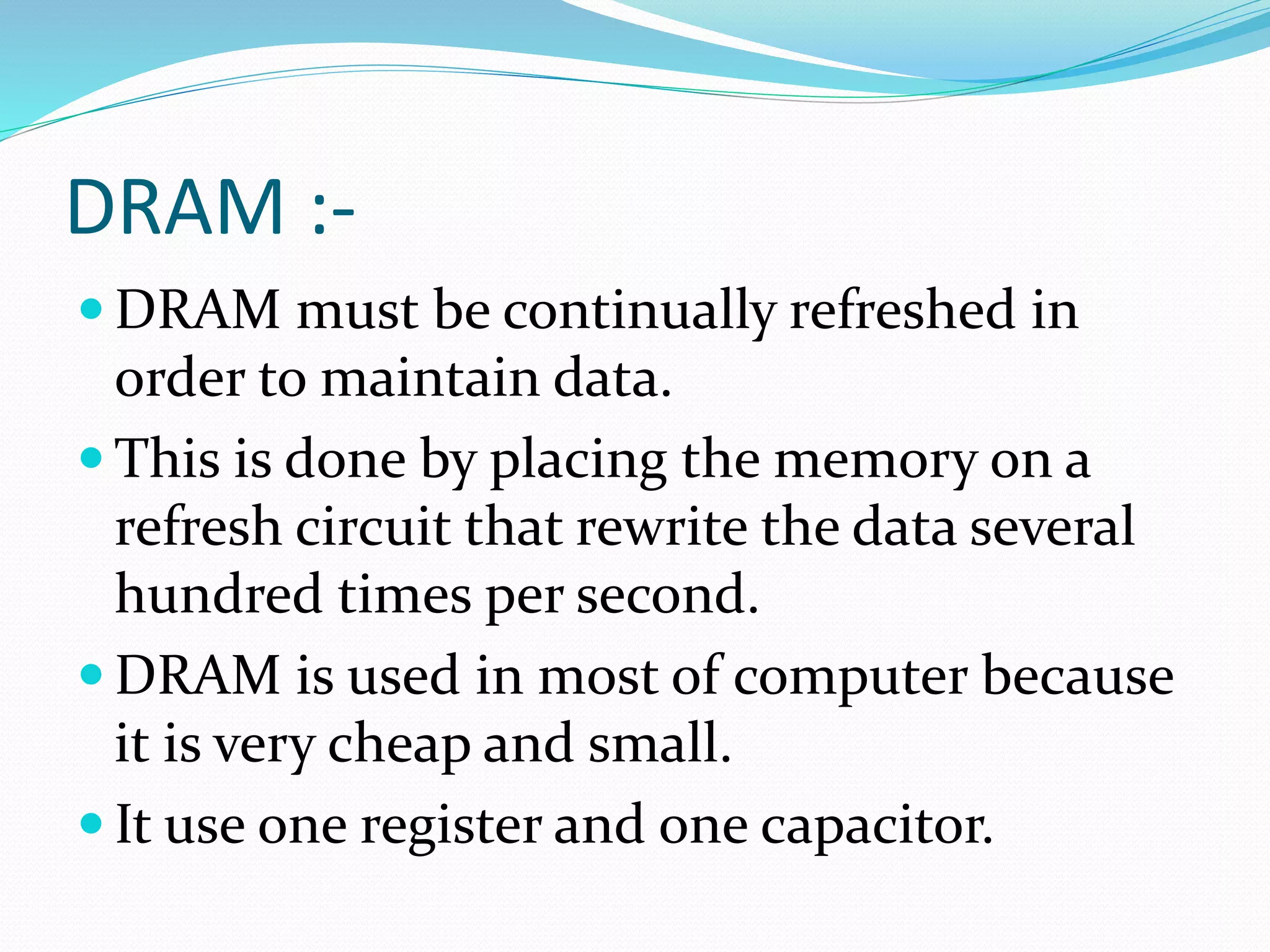 DRAM :-
 DRAM must be continually refreshed in
order to maintain data.
 This is done by placing the memory on a
refresh circuit that rewrite the data several
hundred times per second.
 DRAM is used in most of computer because
it is very cheap and small.
 It use one register and one capacitor.
 