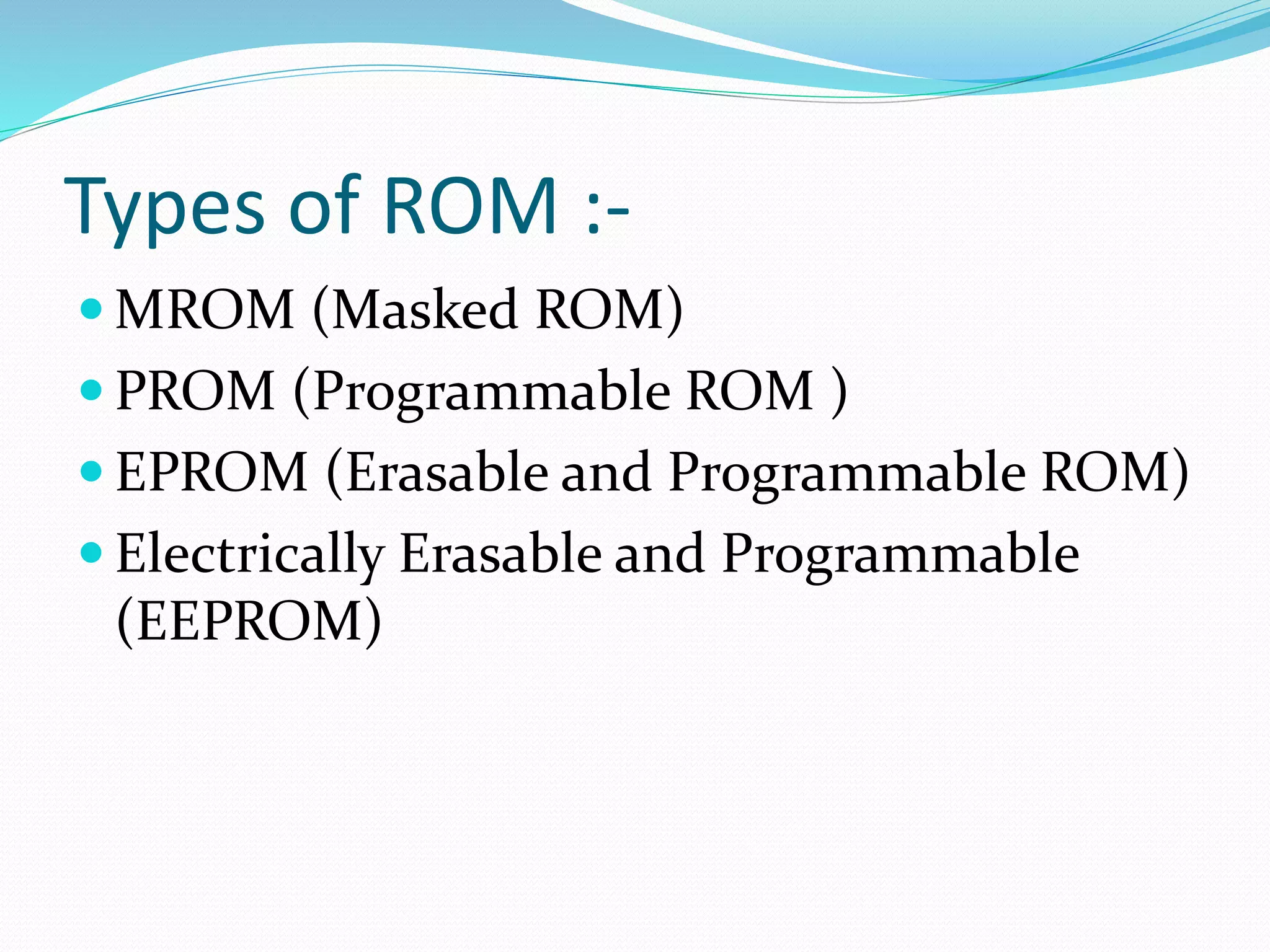 Types of ROM :-
 MROM (Masked ROM)
 PROM (Programmable ROM )
 EPROM (Erasable and Programmable ROM)
 Electrically Erasable and Programmable
(EEPROM)
 
