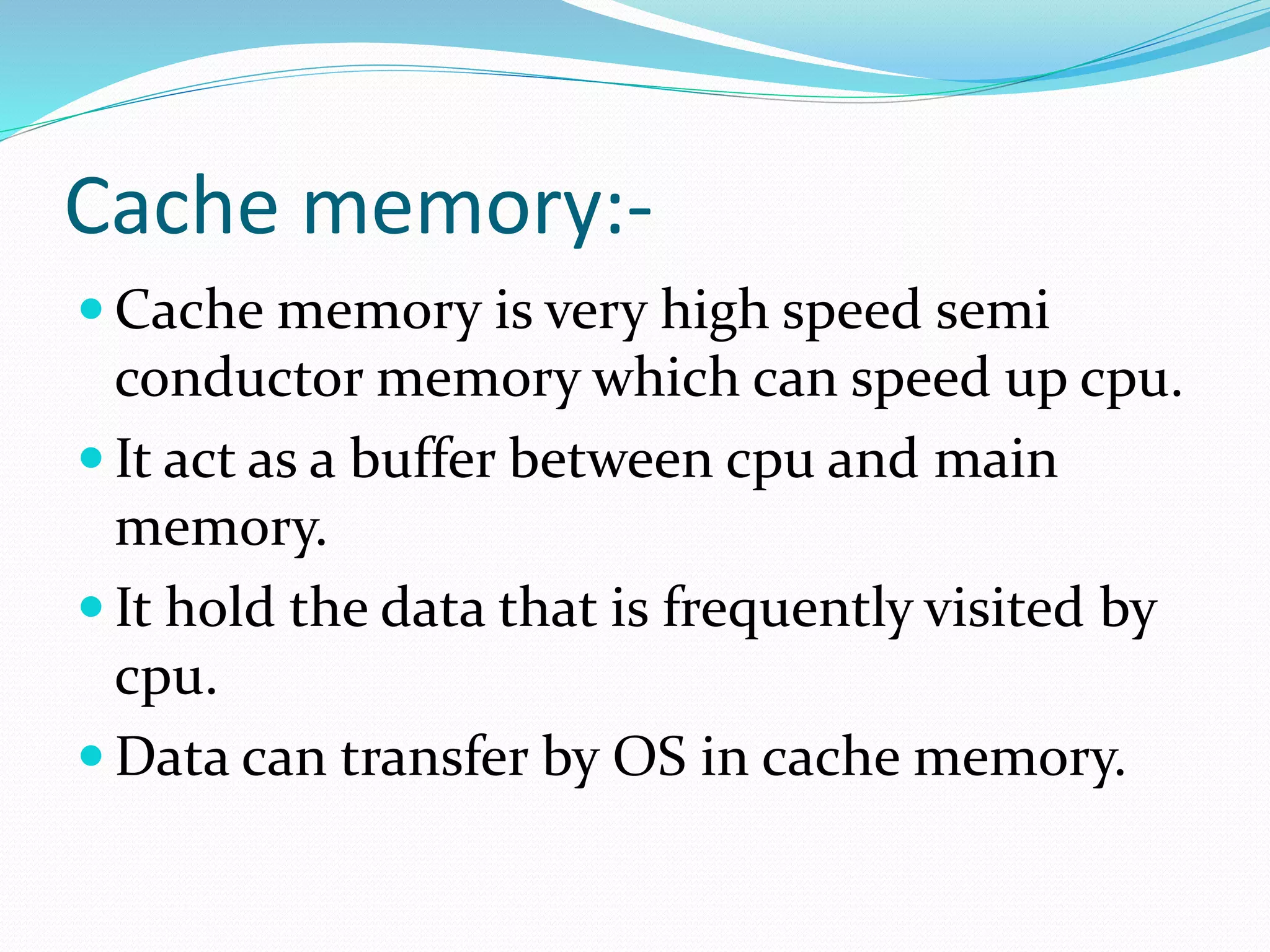 Cache memory:-
 Cache memory is very high speed semi
conductor memory which can speed up cpu.
 It act as a buffer between cpu and main
memory.
 It hold the data that is frequently visited by
cpu.
 Data can transfer by OS in cache memory.
 