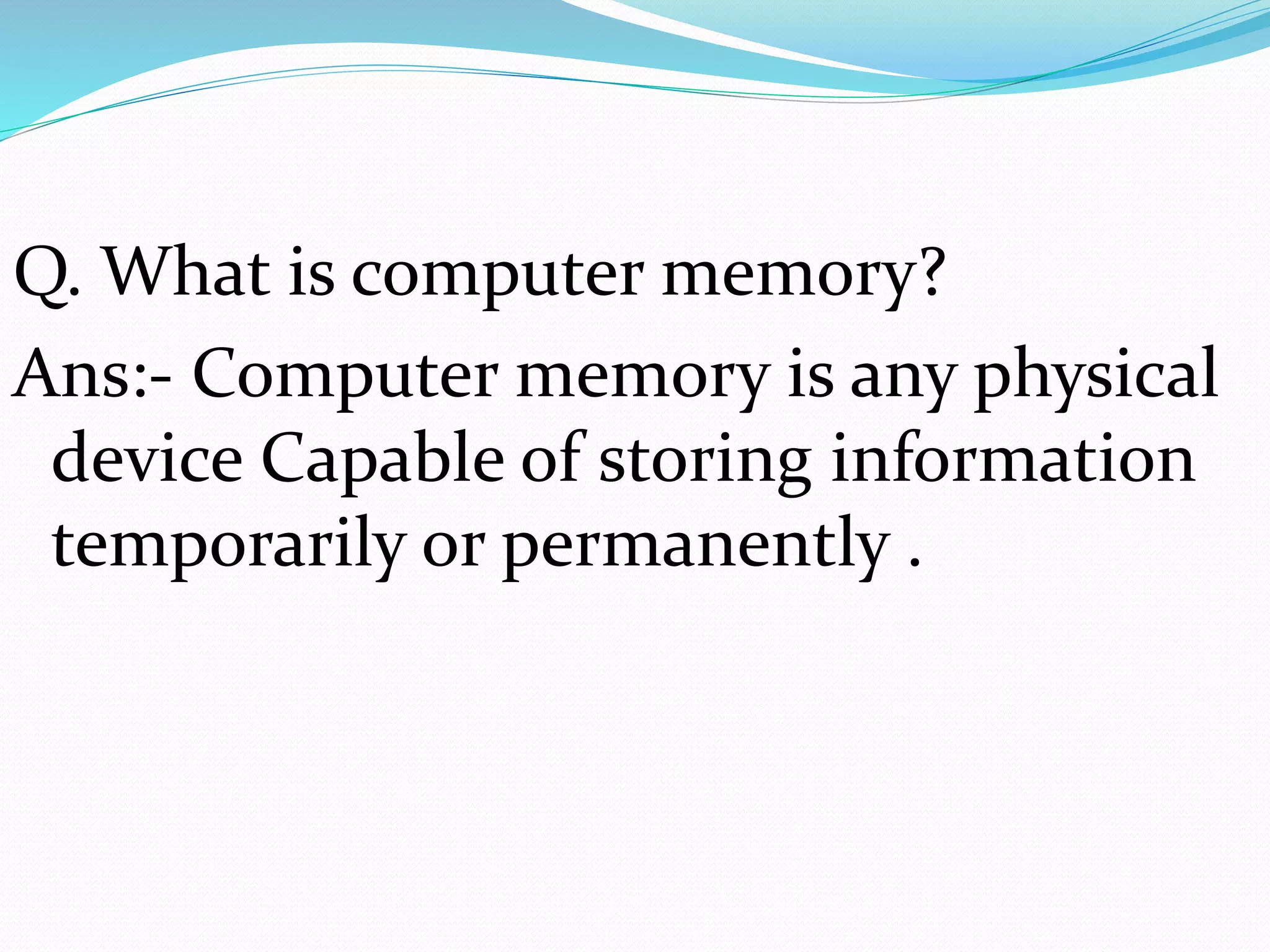 Q. What is computer memory?
Ans:- Computer memory is any physical
device Capable of storing information
temporarily or permanently .
 