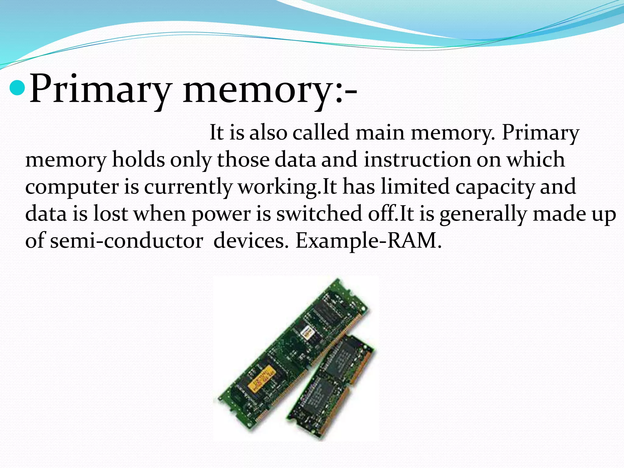 Primary memory:-
It is also called main memory. Primary
memory holds only those data and instruction on which
computer is currently working.It has limited capacity and
data is lost when power is switched off.It is generally made up
of semi-conductor devices. Example-RAM.
 