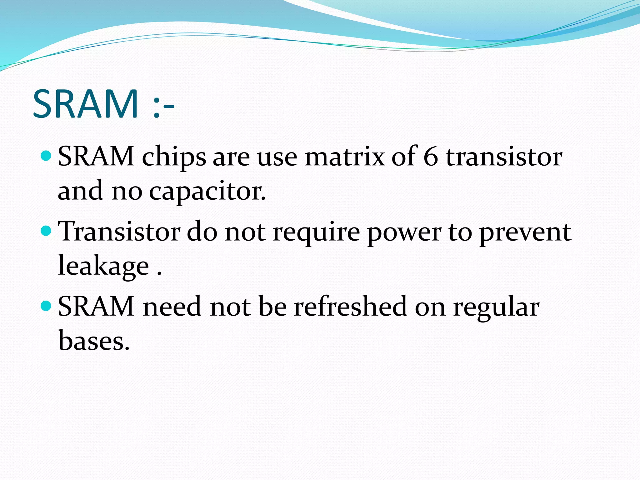 SRAM :-
 SRAM chips are use matrix of 6 transistor
and no capacitor.
 Transistor do not require power to prevent
leakage .
 SRAM need not be refreshed on regular
bases.
 