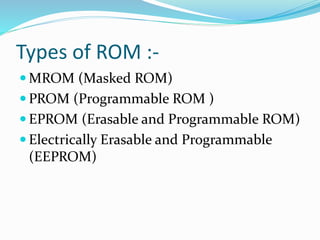 Types of ROM :-
 MROM (Masked ROM)
 PROM (Programmable ROM )
 EPROM (Erasable and Programmable ROM)
 Electrically Erasable and Programmable
(EEPROM)
 