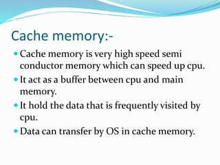 Cache memory:-
 Cache memory is very high speed semi
conductor memory which can speed up cpu.
 It act as a buffer between cpu and main
memory.
 It hold the data that is frequently visited by
cpu.
 Data can transfer by OS in cache memory.
 