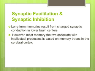 Synaptic Facilitation &
Synaptic Inhibition
 Long-term memories result from changed synaptic
conduction in lower brain centers.
 However, most memory that we associate with
intellectual processes is based on memory traces in the
cerebral cortex.
 