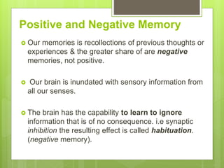 Positive and Negative Memory
 Our memories is recollections of previous thoughts or
experiences & the greater share of are negative
memories, not positive.
 Our brain is inundated with sensory information from
all our senses.
 The brain has the capability to learn to ignore
information that is of no consequence. i.e synaptic
inhibition the resulting effect is called habituation.
(negative memory).
 
