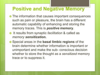 Positive and Negative Memory
 The information that causes important consequences
such as pain or pleasure, the brain has a different
automatic capability of enhancing and storing the
memory traces. This is positive memory.
 It results from synaptic facilitation & called as
memory sensitization.
 Special areas in the basal limbic regions of the
brain determine whether information is important or
unimportant and make the sub- conscious decision
whether to store the thought as a sensitized memory
trace or to suppress it.
 
