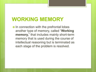 WORKING MEMORY
 In connection with the prefrontal lobes
another type of memory, called “Working
memory,” that includes mainly short-term
memory that is used during the course of
intellectual reasoning but is terminated as
each stage of the problem is resolved.
 