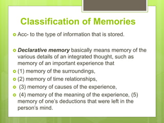 Classification of Memories
 Acc- to the type of information that is stored.
 Declarative memory basically means memory of the
various details of an integrated thought, such as
memory of an important experience that
 (1) memory of the surroundings,
 (2) memory of time relationships,
 (3) memory of causes of the experience,
 (4) memory of the meaning of the experience, (5)
memory of one’s deductions that were left in the
person’s mind.
 
