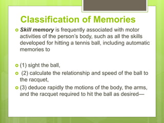 Classification of Memories
 Skill memory is frequently associated with motor
activities of the person’s body, such as all the skills
developed for hitting a tennis ball, including automatic
memories to
 (1) sight the ball,
 (2) calculate the relationship and speed of the ball to
the racquet,
 (3) deduce rapidly the motions of the body, the arms,
and the racquet required to hit the ball as desired—
 