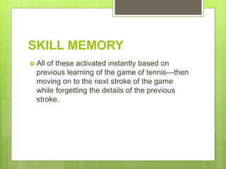 SKILL MEMORY
 All of these activated instantly based on
previous learning of the game of tennis—then
moving on to the next stroke of the game
while forgetting the details of the previous
stroke.
 