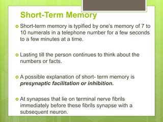 Short-Term Memory
 Short-term memory is typified by one’s memory of 7 to
10 numerals in a telephone number for a few seconds
to a few minutes at a time.
 Lasting till the person continues to think about the
numbers or facts.
 A possible explanation of short- term memory is
presynaptic facilitation or inhibition.
 At synapses that lie on terminal nerve fibrils
immediately before these fibrils synapse with a
subsequent neuron.
 
