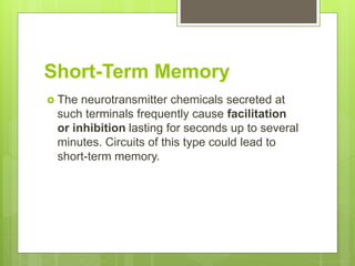 Short-Term Memory
 The neurotransmitter chemicals secreted at
such terminals frequently cause facilitation
or inhibition lasting for seconds up to several
minutes. Circuits of this type could lead to
short-term memory.
 