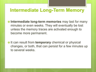Intermediate Long-Term Memory
 Intermediate long-term memories may last for many
minutes or even weeks. They will eventually be lost
unless the memory traces are activated enough to
become more permanent.
 It can result from temporary chemical or physical
changes, or both, that can persist for a few minutes up
to several weeks.
 
