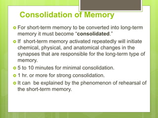 Consolidation of Memory
 For short-term memory to be converted into long-term
memory it must become “consolidated.”
 If short-term memory activated repeatedly will initiate
chemical, physical, and anatomical changes in the
synapses that are responsible for the long-term type of
memory.
 5 to 10 minutes for minimal consolidation.
 1 hr. or more for strong consolidation.
 It can be explained by the phenomenon of rehearsal of
the short-term memory.
 