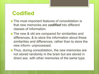 Codified
 The most important features of consolidation is
that new memories are codified into different
classes of information.
 The new & old are compared for similarities and
differences, & to store the information about these
similarities and differences, rather than to store the
new inform- unprocessed.
 Thus, during consolidation, the new memories are
not stored randomly in the brain but are stored in
direct ass. with other memories of the same type.
 