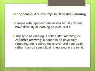  Hippocampi Are Not Imp. in Reflexive Learning.
 People with hippocampal lesions usually do not
have difficulty in learning physical skills.
 This type of learning is called skill learning or
reflexive learning; it depends on physically
repeating the required tasks over and over again,
rather than on symbolical rehearsing in the mind.
 