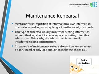 Maintenance Rehearsal
• Mental or verbal repetition of information allows information
to remain in working memory longer than the usual 30 seconds
• This type of rehearsal usually involves repeating information
without thinking about its meaning or connecting it to other
information.This is why the information is not usually
transferred to long term memory
• An example of maintenance rehearsal would be remembering
a phone number only long enough to make the phone call.
10
 