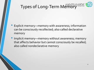 Types of Long-Term Memory
• Explicit memory—memory with awareness; information
can be consciously recollected; also called declarative
memory
• Implicit memory—memory without awareness; memory
that affects behavior but cannot consciously be recalled;
also called nondeclarative memory
17
 