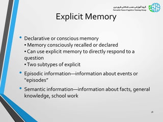 Explicit Memory
• Declarative or conscious memory
▪ Memory consciously recalled or declared
▪ Can use explicit memory to directly respond to a
question
▪Two subtypes of explicit
• Episodic information—information about events or
“episodes”
• Semantic information—information about facts, general
knowledge, school work
18
 