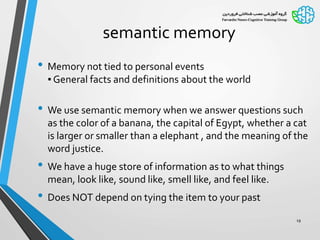 semantic memory
• Memory not tied to personal events
▪ General facts and definitions about the world
• We use semantic memory when we answer questions such
as the color of a banana, the capital of Egypt, whether a cat
is larger or smaller than a elephant , and the meaning of the
word justice.
• We have a huge store of information as to what things
mean, look like, sound like, smell like, and feel like.
• Does NOT depend on tying the item to your past
19
 