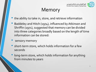 Memory
• the ability to take in, store, and retrieve information
• Baddeley and Hitch (1974), influenced by Atkinson and
Shriffin (1971), suggested that memory can be divided
into three categories broadly based on the length of time
information can be stored:
• sensory memory
• short-term store, which holds information for a few
seconds
• long-term store, which holds information for anything
from minutes to years
2
 