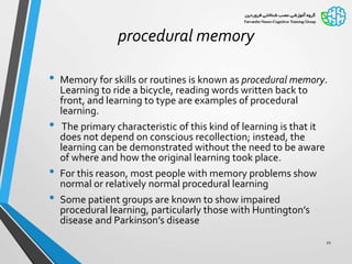 procedural memory
• Memory for skills or routines is known as procedural memory.
Learning to ride a bicycle, reading words written back to
front, and learning to type are examples of procedural
learning.
• The primary characteristic of this kind of learning is that it
does not depend on conscious recollection; instead, the
learning can be demonstrated without the need to be aware
of where and how the original learning took place.
• For this reason, most people with memory problems show
normal or relatively normal procedural learning
• Some patient groups are known to show impaired
procedural learning, particularly those with Huntington’s
disease and Parkinson’s disease
21
 