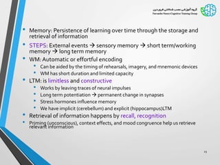 • Memory: Persistence of learning over time through the storage and
retrieval of information
• STEPS: External events  sensory memory  short term/working
memory  long term memory
• WM:Automatic or effortful encoding
• Can be aided by the timing of rehearsals, imagery, and mnemonic devices
• WM has short duration and limited capacity
• LTM: is limitless and constructive
• Works by leaving traces of neural impulses
• Long term potentiation  permanent change in synapses
• Stress hormones influence memory
• We have implicit (cerebellum) and explicit (hippocampus)LTM
• Retrieval of information happens by recall, recognition
• Priming (unconscious), context effects, and mood congruence help us retrieve
relevant information
23
 