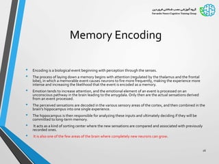 Memory Encoding
• Encoding is a biological event beginning with perception through the senses.
• The process of laying down a memory begins with attention (regulated by the thalamus and the frontal
lobe), in which a memorable event causes neurons to fire more frequently, making the experience more
intense and increasing the likelihood that the event is encoded as a memory.
• Emotion tends to increase attention, and the emotional element of an event is processed on an
unconscious pathway in the brain leading to the amygdala. Only then are the actual sensations derived
from an event processed.
• The perceived sensations are decoded in the various sensory areas of the cortex, and then combined in the
brain’s hippocampus into one single experience.
• The hippocampus is then responsible for analyzing these inputs and ultimately deciding if they will be
committed to long-term memory.
• It acts as a kind of sorting center where the new sensations are compared and associated with previously
recorded ones.
• It is also one of the few areas of the brain where completely new neurons can grow.
26
 