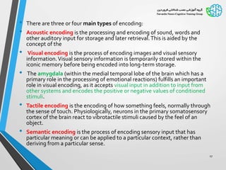 • There are three or four main types of encoding:
• Acoustic encoding is the processing and encoding of sound, words and
other auditory input for storage and later retrieval.This is aided by the
concept of the
• Visual encoding is the process of encoding images and visual sensory
information.Visual sensory information is temporarily stored within the
iconic memory before being encoded into long-term storage.
• The amygdala (within the medial temporal lobe of the brain which has a
primary role in the processing of emotional reactions) fulfills an important
role in visual encoding, as it accepts visual input in addition to input from
other systems and encodes the positive or negative values of conditioned
stimuli.
• Tactile encoding is the encoding of how something feels, normally through
the sense of touch. Physiologically, neurons in the primary somatosensory
cortex of the brain react to vibrotactile stimuli caused by the feel of an
object.
• Semantic encoding is the process of encoding sensory input that has
particular meaning or can be applied to a particular context, rather than
deriving from a particular sense.
27
 