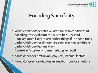 Encoding Specificity
• When conditions of retrieval are similar to conditions of
encoding, retrieval is more likely to be successful
–You are more likely to remember things if the conditions
under which you recall them are similar to the conditions
under which you learned them
Context effects—environmental cues to recall
• State dependent retrieval—physical, internal factors
• Mood Congruence—factors related to mood or emotions
28
 