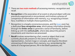 • There are two main methods of accessing memory: recognition and
recall.
• Recognition is the association of an event or physical object with one
previously experienced or encountered, and involves a process of
comparison of information with memory, e.g. recognizing a known
face, true/false or multiple choice questions, etc.
• Recognition is a largely unconscious process, and the brain even has
a dedicated face-recognition area, which passes information directly
through the limbic areas to generate a sense of familiarity, before
linking up with the cortical path, where data about the person's
movements and intentions are processed.
• Recall involves remembering a fact, event or object that is not
currently physically present (in the sense of retrieving a
representation, mental image or concept), and requires the direct
uncovering of information from memory, e.g. remembering the
name of a recognized person, fill-in the blank questions, etc.
36
 