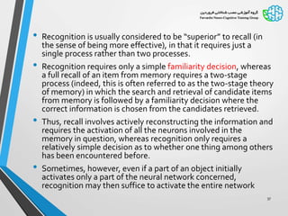 • Recognition is usually considered to be “superior” to recall (in
the sense of being more effective), in that it requires just a
single process rather than two processes.
• Recognition requires only a simple familiarity decision, whereas
a full recall of an item from memory requires a two-stage
process (indeed, this is often referred to as the two-stage theory
of memory) in which the search and retrieval of candidate items
from memory is followed by a familiarity decision where the
correct information is chosen from the candidates retrieved.
• Thus, recall involves actively reconstructing the information and
requires the activation of all the neurons involved in the
memory in question, whereas recognition only requires a
relatively simple decision as to whether one thing among others
has been encountered before.
• Sometimes, however, even if a part of an object initially
activates only a part of the neural network concerned,
recognition may then suffice to activate the entire network
37
 