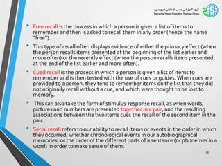 • Free recall is the process in which a person is given a list of items to
remember and then is asked to recall them in any order (hence the name
“free”).
• This type of recall often displays evidence of either the primacy effect (when
the person recalls items presented at the beginning of the list earlier and
more often) or the recently effect (when the person recalls items presented
at the end of the list earlier and more often).
• Cued recall is the process in which a person is given a list of items to
remember and is then tested with the use of cues or guides.When cues are
provided to a person, they tend to remember items on the list that they did
not originally recall without a cue, and which were thought to be lost to
memory.
• This can also take the form of stimulus-response recall, as when words,
pictures and numbers are presented together in a pair, and the resulting
associations between the two items cues the recall of the second item in the
pair.
• Serial recall refers to our ability to recall items or events in the order in which
they occurred, whether chronological events in our autobiographical
memories, or the order of the different parts of a sentence (or phonemes in a
word) in order to make sense of them.
38
 
