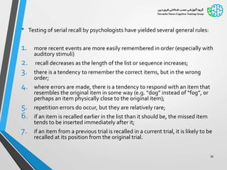 • Testing of serial recall by psychologists have yielded several general rules:
1. more recent events are more easily remembered in order (especially with
auditory stimuli)
2. recall decreases as the length of the list or sequence increases;
3. there is a tendency to remember the correct items, but in the wrong
order;
4. where errors are made, there is a tendency to respond with an item that
resembles the original item in some way (e.g. “dog” instead of “fog”, or
perhaps an item physically close to the original item);
5. repetition errors do occur, but they are relatively rare;
6. if an item is recalled earlier in the list than it should be, the missed item
tends to be inserted immediately after it;
7. if an item from a previous trial is recalled in a current trial, it is likely to be
recalled at its position from the original trial.
39
 