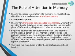 The Role of Attention in Memory
• In order to encode information into memory, we must first pay
attention, a process known as attentional capture.
• Attentional Capture
• In order for information to be encoded into memory, we must first
pay attention to it.When a person pays attention to a particular
piece of information, this process is called attentional capture.
• By paying attention to particular information (and not other
information), a person creates memories that could be (and
probably are) different from someone else in the same situation.
This is why two people can see the same situation but create
different memories about it—each person performs attentional
capture differently.
• There are two main types of attentional capture: explicit and
implicit.
4
 