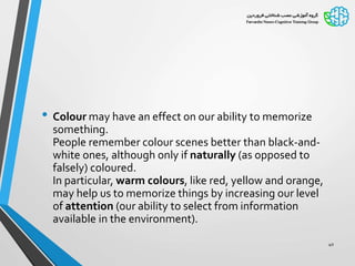 • Colour may have an effect on our ability to memorize
something.
People remember colour scenes better than black-and-
white ones, although only if naturally (as opposed to
falsely) coloured.
In particular, warm colours, like red, yellow and orange,
may help us to memorize things by increasing our level
of attention (our ability to select from information
available in the environment).
40
 