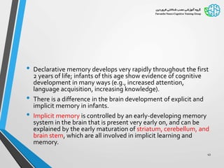 • Declarative memory develops very rapidly throughout the first
2 years of life; infants of this age show evidence of cognitive
development in many ways (e.g., increased attention,
language acquisition, increasing knowledge).
• There is a difference in the brain development of explicit and
implicit memory in infants.
• Implicit memory is controlled by an early-developing memory
system in the brain that is present very early on, and can be
explained by the early maturation of striatum, cerebellum, and
brain stem, which are all involved in implicit learning and
memory.
43
 