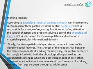 • Working Memory
• According to Baddeley's model of working memory, working memory
is composed of three parts. First is the central executive which is
responsible for a range of regulatory functions including attention,
the control of action, and problem solving. Second, the phonological
loop, which is specialized for the manipulation and retention of
material in particular informational domains.
• Finally, the visuospatial sketchpad stores material in terms of its
visual or spatial features.The strength of the relationships between
the three components of working memory vary; the central executive
is strongly linked with both the phonological loop as well as the
visuospatial sketchpad which are both independent of each other.
Some evidence indicates linear increases in performance of working
memory from age 3-4 years through to adolescence
45
 